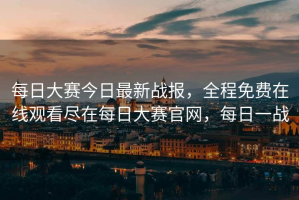 每日大赛今日最新战报，全程免费在线观看尽在每日大赛官网，每日一战