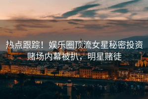 热点跟踪！娱乐圈顶流女星秘密投资赌场内幕被扒，明星赌徒