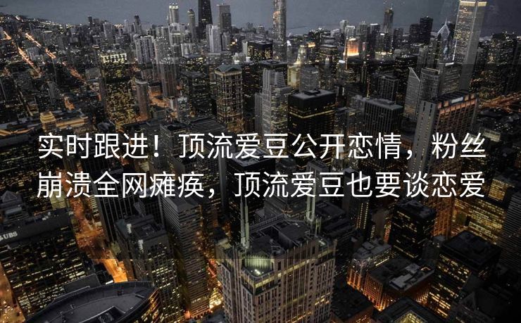 实时跟进！顶流爱豆公开恋情，粉丝崩溃全网瘫痪，顶流爱豆也要谈恋爱