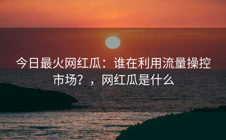今日最火网红瓜：谁在利用流量操控市场？，网红瓜是什么
