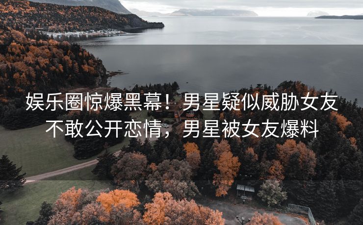 娱乐圈惊爆黑幕！男星疑似威胁女友不敢公开恋情，男星被女友爆料