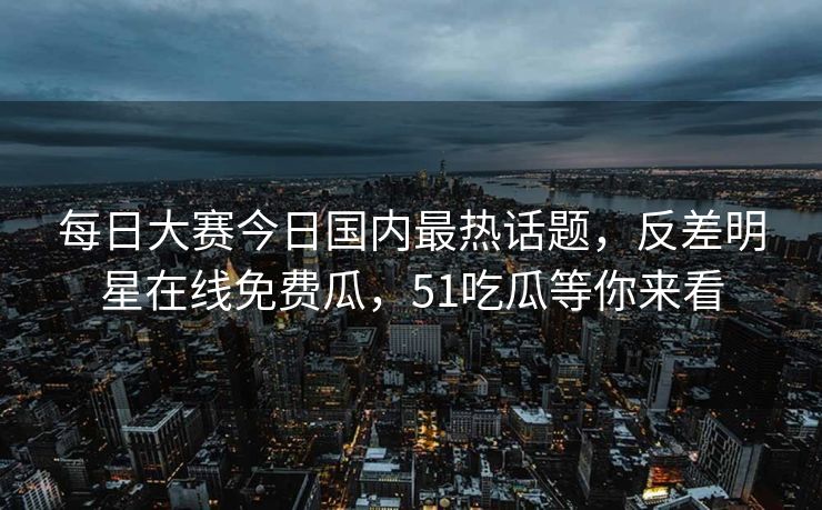 每日大赛今日国内最热话题，反差明星在线免费瓜，51吃瓜等你来看