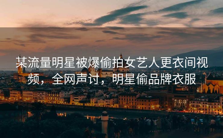 某流量明星被爆偷拍女艺人更衣间视频，全网声讨，明星偷品牌衣服