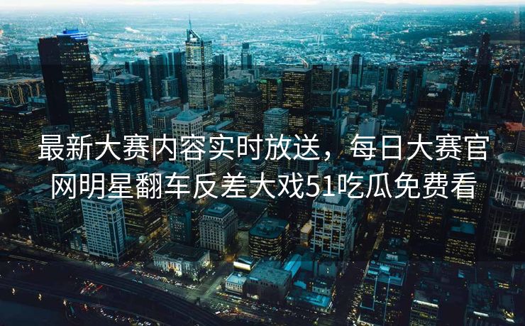最新大赛内容实时放送，每日大赛官网明星翻车反差大戏51吃瓜免费看
