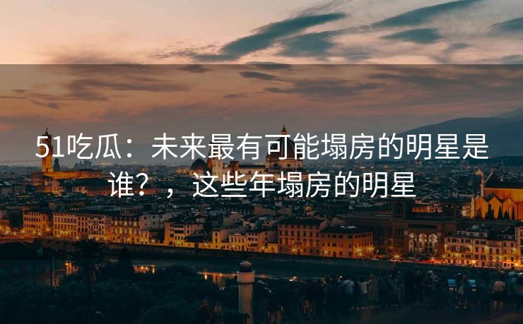 51吃瓜：未来最有可能塌房的明星是谁？，这些年塌房的明星