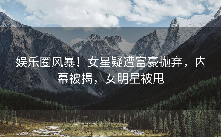 娱乐圈风暴！女星疑遭富豪抛弃，内幕被揭，女明星被甩