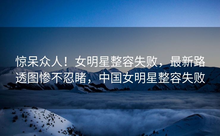 惊呆众人！女明星整容失败，最新路透图惨不忍睹，中国女明星整容失败