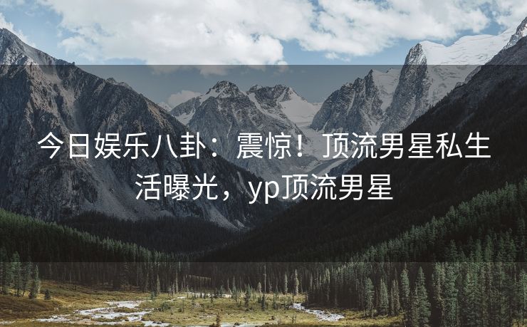 今日娱乐八卦：震惊！顶流男星私生活曝光，yp顶流男星