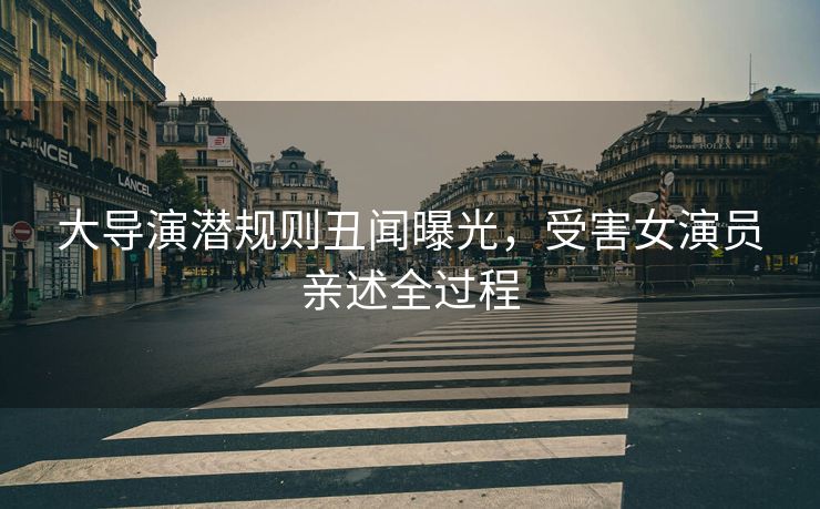 大导演潜规则丑闻曝光，受害女演员亲述全过程