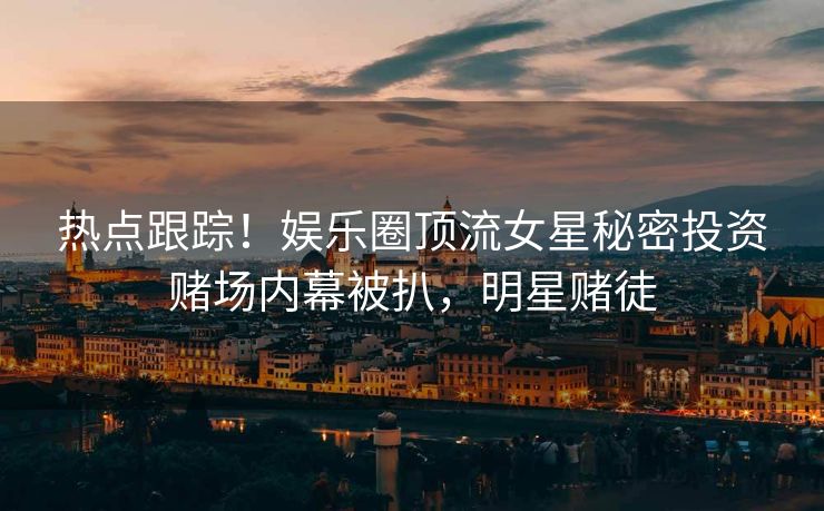 热点跟踪！娱乐圈顶流女星秘密投资赌场内幕被扒，明星赌徒