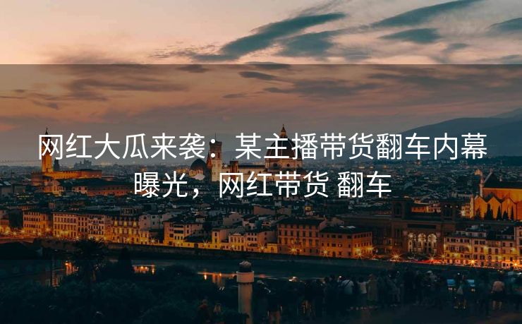 网红大瓜来袭：某主播带货翻车内幕曝光，网红带货 翻车
