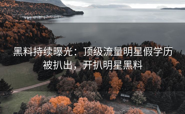 黑料持续曝光：顶级流量明星假学历被扒出，开扒明星黑料