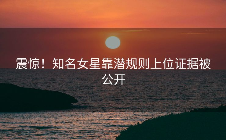 震惊！知名女星靠潜规则上位证据被公开