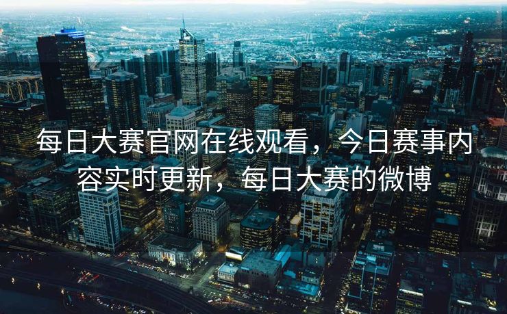 每日大赛官网在线观看，今日赛事内容实时更新，每日大赛的微博