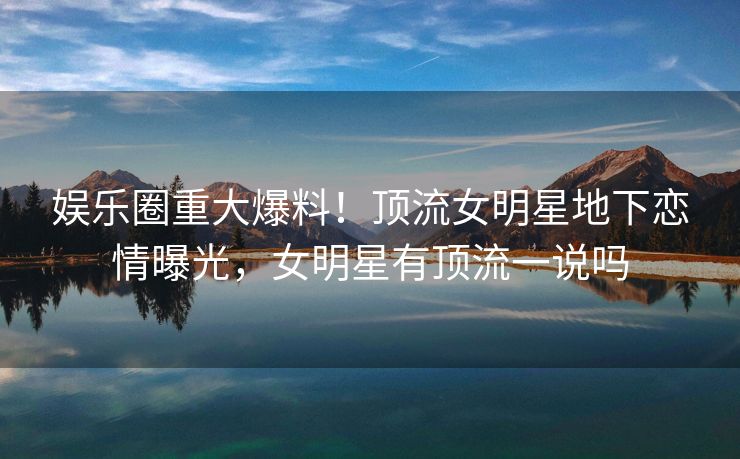 娱乐圈重大爆料！顶流女明星地下恋情曝光，女明星有顶流一说吗
