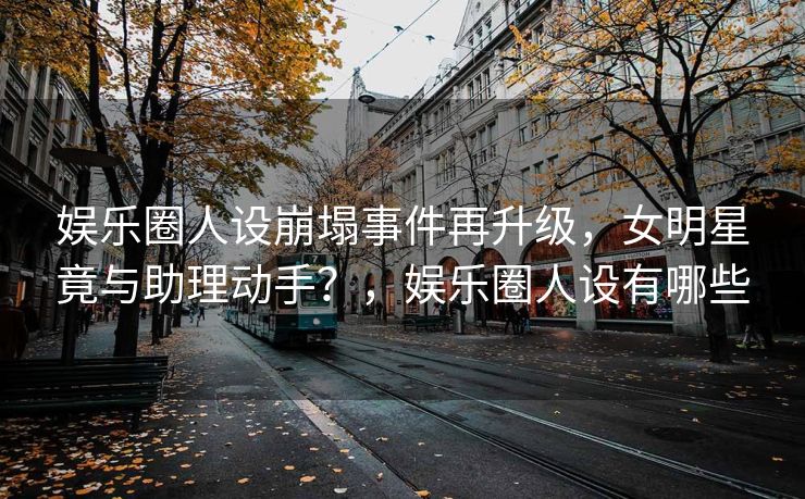 娱乐圈人设崩塌事件再升级，女明星竟与助理动手？，娱乐圈人设有哪些