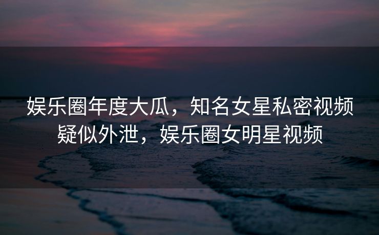 娱乐圈年度大瓜，知名女星私密视频疑似外泄，娱乐圈女明星视频