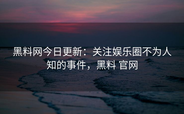 黑料网今日更新：关注娱乐圈不为人知的事件，黑料 官网