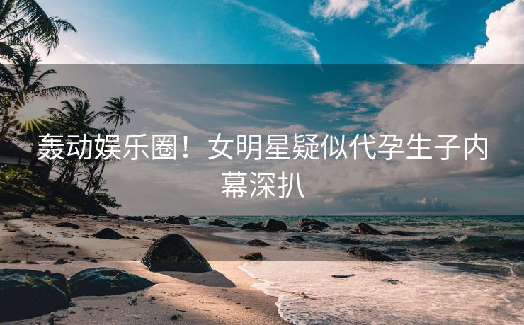 轰动娱乐圈！女明星疑似代孕生子内幕深扒