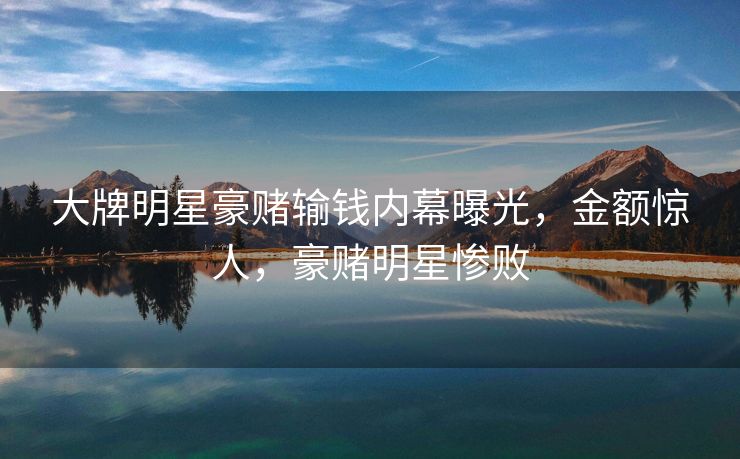 大牌明星豪赌输钱内幕曝光，金额惊人，豪赌明星惨败