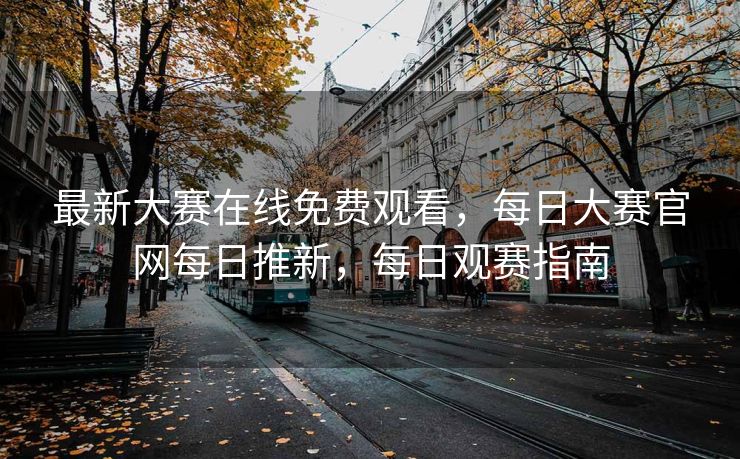 最新大赛在线免费观看，每日大赛官网每日推新，每日观赛指南