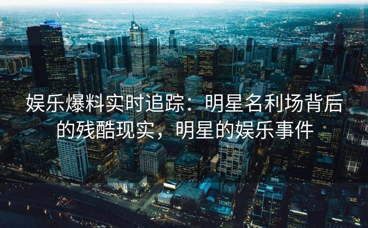 娱乐爆料实时追踪：明星名利场背后的残酷现实，明星的娱乐事件