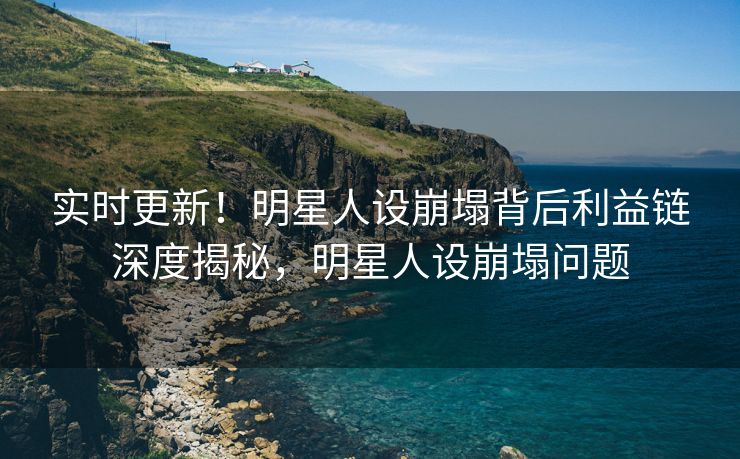实时更新！明星人设崩塌背后利益链深度揭秘，明星人设崩塌问题