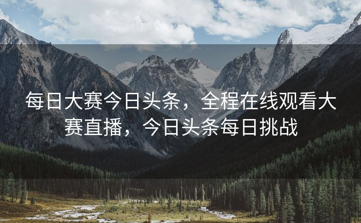 每日大赛今日头条，全程在线观看大赛直播，今日头条每日挑战