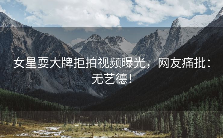 女星耍大牌拒拍视频曝光，网友痛批：无艺德！