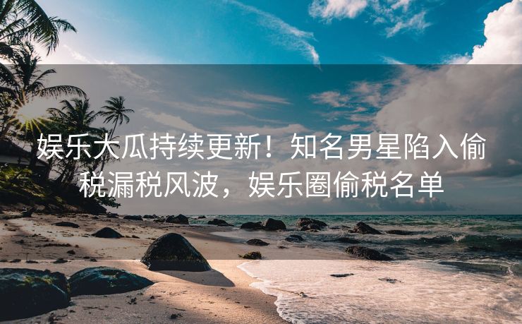 娱乐大瓜持续更新！知名男星陷入偷税漏税风波，娱乐圈偷税名单