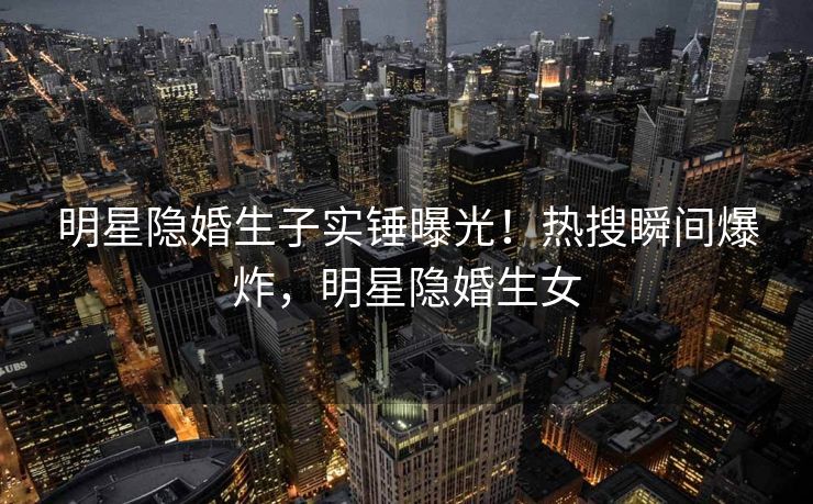 明星隐婚生子实锤曝光！热搜瞬间爆炸，明星隐婚生女