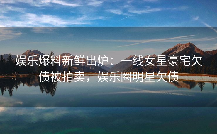 娱乐爆料新鲜出炉：一线女星豪宅欠债被拍卖，娱乐圈明星欠债