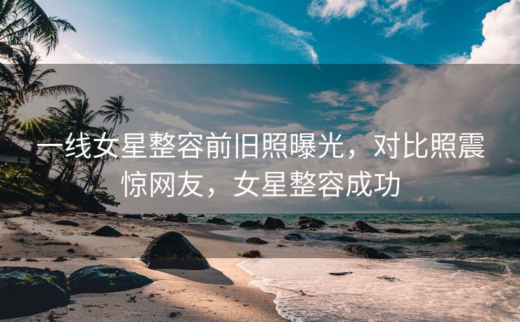 一线女星整容前旧照曝光，对比照震惊网友，女星整容成功