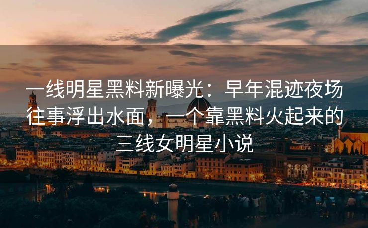一线明星黑料新曝光：早年混迹夜场往事浮出水面，一个靠黑料火起来的三线女明星小说
