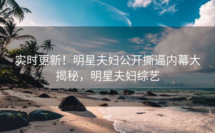 实时更新！明星夫妇公开撕逼内幕大揭秘，明星夫妇综艺