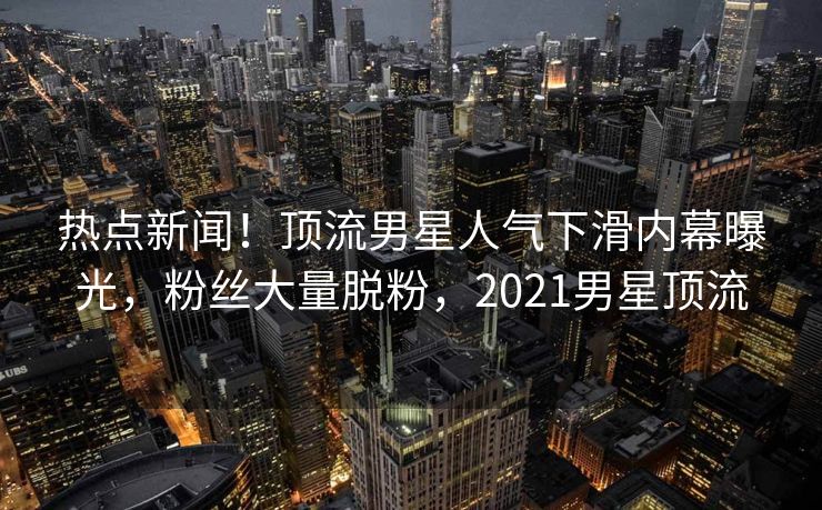 热点新闻！顶流男星人气下滑内幕曝光，粉丝大量脱粉，2021男星顶流
