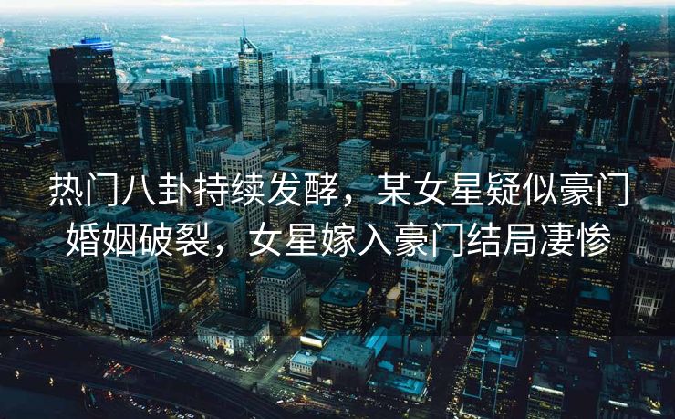 热门八卦持续发酵，某女星疑似豪门婚姻破裂，女星嫁入豪门结局凄惨